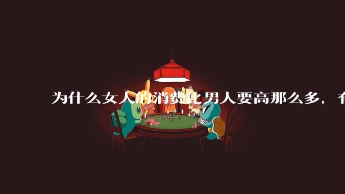为什么女人的消费比男人要高那么多，有什么内在的原因呢？