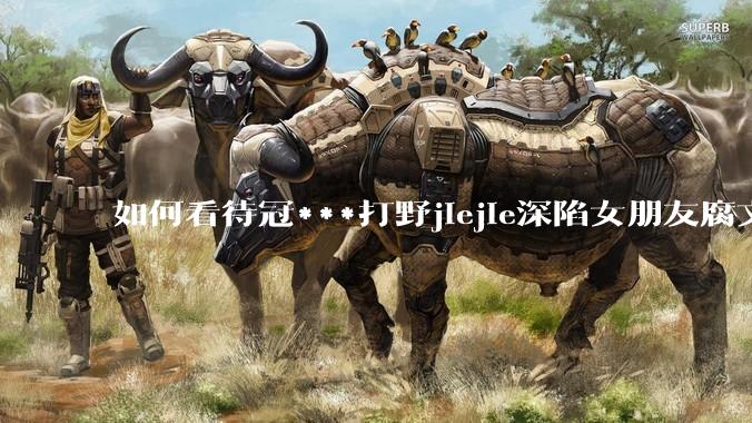 如何看待冠***打野jiejie深陷女朋友腐文风波，疑似私联父母上位，有哪些内容值得关注？